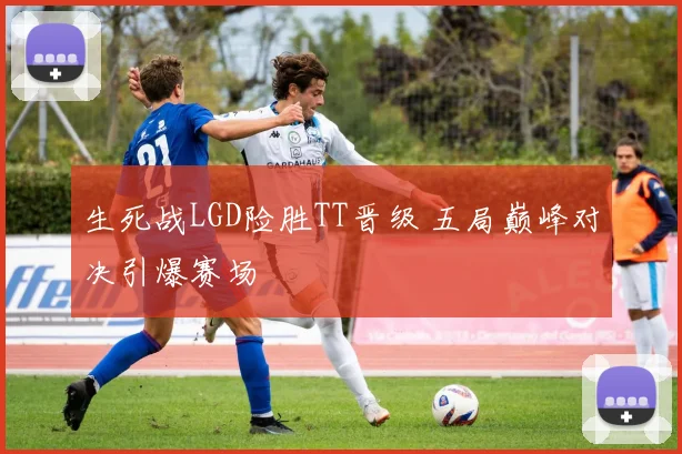 生死战LGD险胜TT晋级 五局巅峰对决引爆赛场