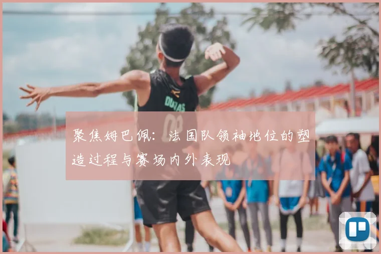 聚焦姆巴佩：法国队领袖地位的塑造过程与赛场内外表现