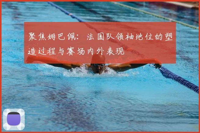 聚焦姆巴佩:法国队领袖地位的塑造过程与赛场内外表现