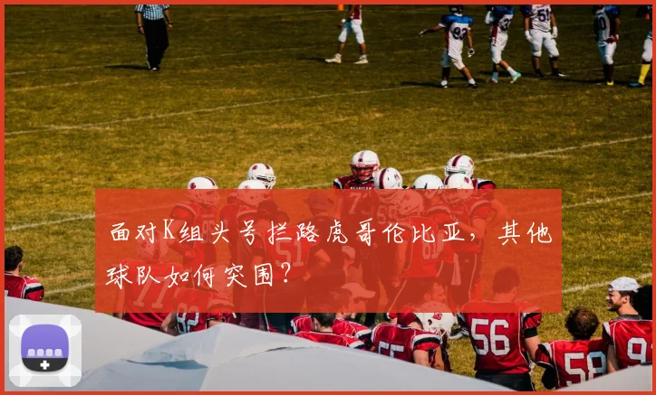 面对K组头号拦路虎哥伦比亚,其他球队如何突围?