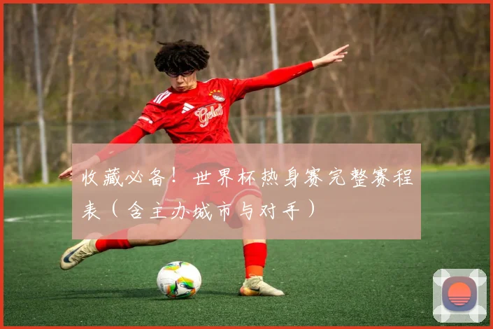 收藏必备!世界杯热身赛完整赛程表(含主办城市与对手)