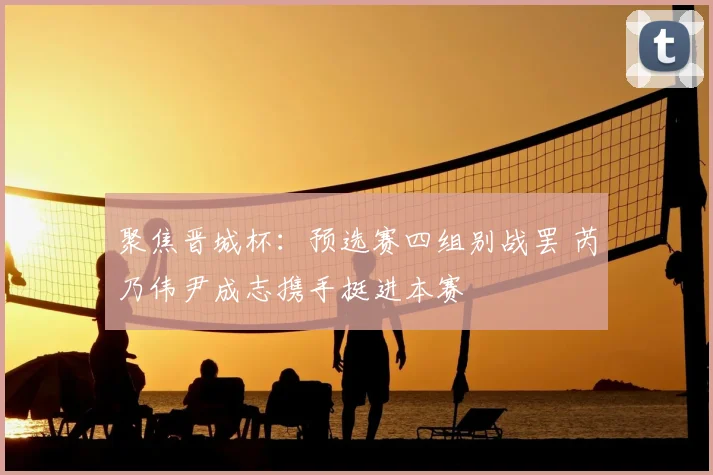 聚焦晋城杯:预选赛四组别战罢 芮乃伟尹成志携手挺进本赛