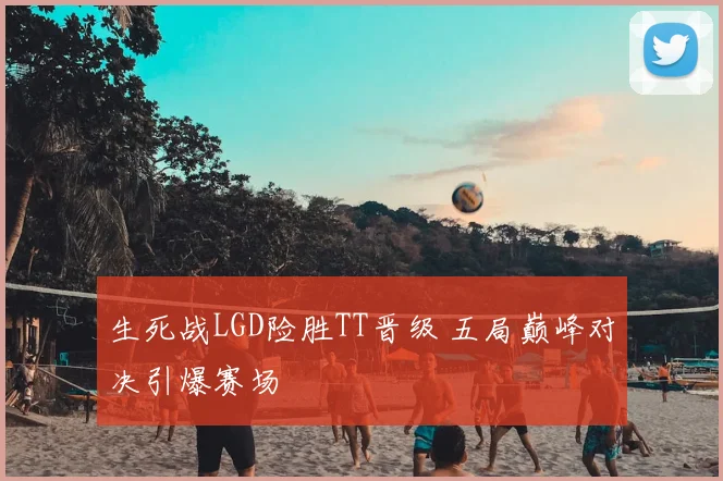 生死战LGD险胜TT晋级 五局巅峰对决引爆赛场